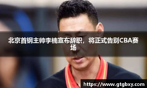 北京首钢主帅李楠宣布辞职，将正式告别CBA赛场